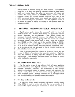 FM 3-20.971 (2d Coord Draft)
6-16
include demands to minimize friendly and threat casualties. Such operations1
might often be in urban areas where it is extremely difficult to predict terrain,2
health, and criminal factors that affect the employment of soldiers and3
weapons. The heavy reliance on HUMINT sources, coupled with the4
continuing demand for traditional technical collection means used in the5
MTW environment, demand a more robust analytic and collection effort than6
in the traditional intelligence organizations. The ISR capabilities resident in7
the brigade are capable of meeting the challenge of ISR operations across the8
spectrum of conflict.9
SECTION II. FIRE SUPPORT/TARGET ACQUISITION10
Digital systems greatly enhance the commander’s ability to focus both11
direct and indirect fires. However, their lethality is a by-product of effective12
planning, integration, and synchronization. These systems provide the13
commander improved situational awareness that enhances his ability to14
visualize his battlespace and subsequently tailor fire missions and essential15
fire support tasks (EFST) to meet a variety of needs. In the case of indirect16
fires, FBCB2 provides a basic call-for-fire capability, linking an FBCB2-17
equipped observer to a supporting FIST who further transmits the call-for-fire18
via an AFATDS handheld terminal unit to the supporting fire direction center.19
As an alternative, a scout may send a call for fire via FM voice to the FIST, a20
platoon leader, or to the troop CP.21
While the advent of digitization enhances the focusing of fires, it does not22
increase the lethality of munitions or the ammunition allocations. Digitization23
allows the commander to rapidly exploit his battlespace by both lethal and24
nonlethal fires. It also improves his ability to tailor fire missions to meet a25
variety of critical fire support tasks.26
ROLES AND RESPONSIBILITIES27
The fire support system is the collective body of target acquisition;28
weapons/ammunition; and digitized command, control, communications,29
computers, intelligence, surveillance, and reconnaissance (C4ISR) systems,30
facilities, and personnel required to manage, integrate, and synchronize fire31
support. Scouts, FISTs, and unit leaders are the primary acquisition element32
of the fire support system. The troop commander and his fire support officer33
must know the capabilities and limitations of the systems available.34
Fire Support Coordinator35
At troop level, the fire support coordinator (FSCOORD) is the fire support36
officer (FSO). As such, he advises and assists the troop commander in all37
aspects of fire support planning and coordination, to include fires planned in38
 