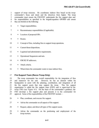 FM 3-20.971 (2d Coord Draft)
6-17
support of troop missions. He coordinates indirect fires based on the troop1
commander’s focus and intent and the directives from higher. The troop2
commander must ensure the FSO/FIST understands the fire support plan and3
his responsibilities as specified in the brigade/squadron OPORD and ensure4
they are briefed on the following:5
• Target responsibilities.6
• Reconnaissance responsibilities (if applicable).7
• Location of proposed OPs.8
• Routes.9
• Concept of fires, including fires to support troop operations.10
• Current threat dispositions.11
• Logistical and administrative requirements.12
• Operational frequencies and nets.13
• FBCB2 IP addresses.14
• Attack criteria.15
• When/where the commander wants to mass indirect fires.16
Fire Support Team (Recce Troop Only)17
The troop commander has overall responsibility for the integration of fires18
and maneuver for his unit. However, he has an element within his19
headquarters to assist with the planning, coordination, and integration of all20
the fire support assets that may support the troop. This fire support21
organization is called the fire support team (FIST) and is supervised by the22
troop FSO (see Figure 6-1). On the basis of the commander’s guidance, the23
FSO develops a fire support plan and presents it to the commander for24
approval. Some of the responsibilities of the FSO/FIST include—25
• Plan, coordinate, and execute fire support.26
• Advise the commander on all aspects of fire support.27
• Request, adjust, and direct all types of fire support assets.28
• Advise the commander on the positioning and employment of the29
troop mortars.30
 