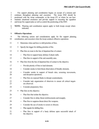 FM 3-20.971 (2d Coord Draft)
6-19
Fire support planning and coordination begins on receipt of a mission and1
continues throughout planning and execution. The troop FSO should be2
positioned with the troop commander, at the troop CP, or where he can best3
maintain situational awareness and provide support in executing the squadron4
and troop fire support plan as well as control the positioning of the FIST.5
NOTE: Planning and coordination aspects apply to both troops except where6
indicated.7
Offensive Operations8
The following actions and considerations apply for fire support planning,9
coordination, and execution when the troop conducts offensive operations:10
• Determine when and how to shift priorities of fires.11
• Specify the trigger for shifting priorities of fire.12
• Plan fires en route to the line of departure/line of contact.13
− Plan fires to support hasty defense if attack stalls.14
− Plan fires in support of the unit assembly area.15
• Plan fires from the line of departure/line of contact to the objective.16
− Provide priority of fires to lead elements.17
− Consider smoke to limit threat observation of friendly elements.18
− Consider smoke in support of breach sites, screening movements,19
and deception operations.20
− Plan fires on exposed flanks to disrupt counterattacks.21
− Consider task organization of observers to ensure all critical targets22
are observed.23
− Consider preparatory fires.24
• Plan fires on the objective.25
− Plan fires that isolate the objective.26
− Consider fires to delay threat reinforcements and resupply.27
− Plan fires to suppress threat direct fire weapons.28
− Consider the use of smoke to screen or obscure.29
− Plan signals for shifting fires.30
− Plan fires in support of a hasty defense upon successful attack of31
the objective.32
 