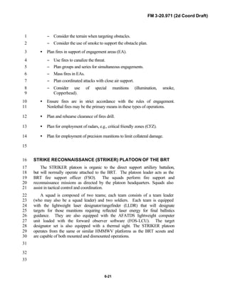 FM 3-20.971 (2d Coord Draft)
6-21
− Consider the terrain when targeting obstacles.1
− Consider the use of smoke to support the obstacle plan.2
• Plan fires in support of engagement areas (EA).3
− Use fires to canalize the threat.4
− Plan groups and series for simultaneous engagements.5
− Mass fires in EAs.6
− Plan coordinated attacks with close air support.7
− Consider use of special munitions (illumination, smoke,8
Copperhead).9
• Ensure fires are in strict accordance with the rules of engagement.10
Nonlethal fires may be the primary means in these types of operations.11
• Plan and rehearse clearance of fires drill.12
• Plan for employment of radars, e.g., critical friendly zones (CFZ).13
• Plan for employment of precision munitions to limit collateral damage.14
15
STRIKE RECONNAISSANCE (STRIKER) PLATOON OF THE BRT16
The STRIKER platoon is organic to the direct support artillery battalion,17
but will normally operate attached to the BRT. The platoon leader acts as the18
BRT fire support officer (FSO). The squads perform fire support and19
reconnaissance missions as directed by the platoon headquarters. Squads also20
assist in tactical control and coordination.21
A squad is composed of two teams; each team consists of a team leader22
(who may also be a squad leader) and two soldiers. Each team is equipped23
with the lightweight laser designator/rangefinder (LLDR) that will designate24
targets for those munitions requiring reflected laser energy for final ballistics25
guidance. They are also equipped with the AFATDS lightweight computer26
unit loaded with the forward observer software (FOS-LCU). The target27
designator set is also equipped with a thermal sight. The STRIKER platoon28
operates from the same or similar HMMWV platforms as the BRT scouts and29
are capable of both mounted and dismounted operations.30
31
32
33
 