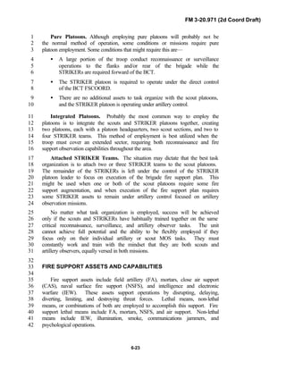 FM 3-20.971 (2d Coord Draft)
6-23
Pure Platoons. Although employing pure platoons will probably not be1
the normal method of operation, some conditions or missions require pure2
platoon employment. Some conditions that might require this are—3
• A large portion of the troop conduct reconnaissance or surveillance4
operations to the flanks and/or rear of the brigade while the5
STRIKERs are required forward of the BCT.6
• The STRIKER platoon is required to operate under the direct control7
of the BCT FSCOORD.8
• There are no additional assets to task organize with the scout platoons,9
and the STRIKER platoon is operating under artillery control.10
Integrated Platoons. Probably the most common way to employ the11
platoons is to integrate the scouts and STRIKER platoons together, creating12
two platoons, each with a platoon headquarters, two scout sections, and two to13
four STRIKER teams. This method of employment is best utilized when the14
troop must cover an extended sector, requiring both reconnaissance and fire15
support observation capabilities throughout the area.16
Attached STRIKER Teams. The situation may dictate that the best task17
organization is to attach two or three STRIKER teams to the scout platoons.18
The remainder of the STRIKERs is left under the control of the STRIKER19
platoon leader to focus on execution of the brigade fire support plan. This20
might be used when one or both of the scout platoons require some fire21
support augmentation, and when execution of the fire support plan requires22
some STRIKER assets to remain under artillery control focused on artillery23
observation missions.24
No matter what task organization is employed, success will be achieved25
only if the scouts and STRIKERs have habitually trained together on the same26
critical reconnaissance, surveillance, and artillery observer tasks. The unit27
cannot achieve full potential and the ability to be flexibly employed if they28
focus only on their individual artillery or scout MOS tasks. They must29
constantly work and train with the mindset that they are both scouts and30
artillery observers, equally versed in both missions.31
32
FIRE SUPPORT ASSETS AND CAPABILITIES33
34
Fire support assets include field artillery (FA), mortars, close air support35
(CAS), naval surface fire support (NSFS), and intelligence and electronic36
warfare (IEW). These assets support operations by disrupting, delaying,37
diverting, limiting, and destroying threat forces. Lethal means, non-lethal38
means, or combinations of both are employed to accomplish this support. Fire39
support lethal means include FA, mortars, NSFS, and air support. Non-lethal40
means include IEW, illumination, smoke, communications jammers, and41
psychological operations.42
 