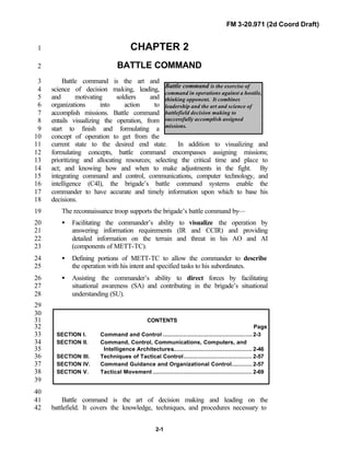 FM 3-20.971 (2d Coord Draft)
2-1
Battle command is the exercise of
command in operations against a hostile,
thinking opponent. It combines
leadership and the art and science of
battlefield decision making to
successfully accomplish assigned
missions.
CHAPTER 21
BATTLE COMMAND2
Battle command is the art and3
science of decision making, leading,4
and motivating soldiers and5
organizations into action to6
accomplish missions. Battle command7
entails visualizing the operation, from8
start to finish and formulating a9
concept of operation to get from the10
current state to the desired end state. In addition to visualizing and11
formulating concepts, battle command encompasses assigning missions;12
prioritizing and allocating resources; selecting the critical time and place to13
act; and knowing how and when to make adjustments in the fight. By14
integrating command and control, communications, computer technology, and15
intelligence (C4I), the brigade’s battle command systems enable the16
commander to have accurate and timely information upon which to base his17
decisions.18
The reconnaissance troop supports the brigade’s battle command by—19
• Facilitating the commander’s ability to visualize the operation by20
answering information requirements (IR and CCIR) and providing21
detailed information on the terrain and threat in his AO and AI22
(components of METT-TC).23
• Defining portions of METT-TC to allow the commander to describe24
the operation with his intent and specified tasks to his subordinates.25
• Assisting the commander’s ability to direct forces by facilitating26
situational awareness (SA) and contributing in the brigade’s situational27
understanding (SU).28
29
30
CONTENTS31
Page32
SECTION I. Command and Control .................................................... 2-333
SECTION II. Command, Control, Communications, Computers, and34
Intelligence Architectures.............................................. 2-4635
SECTION III. Techniques of Tactical Control........................................ 2-5736
SECTION IV. Command Guidance and Organizational Control............ 2-5737
SECTION V. Tactical Movement .......................................................... 2-6938
39
40
Battle command is the art of decision making and leading on the41
battlefield. It covers the knowledge, techniques, and procedures necessary to42
 