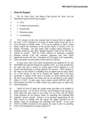 FM 3-20.971 (2d Coord Draft)
6-27
Close Air Support1
The Air Force, Navy, and Marine Corps provide the Army with the2
following five types of fixed-wing air support:3
• CAS.4
• Combat air reconnaissance.5
• Tactical airlift.6
• Electronic combat.7
• Air interdiction.8
CAS missions are the most common type of mission flown in support of9
the troop. CAS is defined as air attacks on hostile surface forces that are in10
close proximity of friendly troops. CAS can be employed to blunt a threat11
attack, support the momentum of the ground attack, or provide cover for12
friendly movements. For best results while avoiding mutual interference or13
fratricide, aircraft are kept under “detailed integration” (part of the Air Force’s14
combat air system). Until the USAF achieves air superiority, competing15
demands between CAS and counterair operations may limit sorties16
apportioned for the CAS role. Nomination of CAS targets is the responsibility17
of the commander, air liaison officer (ALO), and S3 at each level.18
In most cases, these CAS sorties are planned by the squadron S2, S3, and19
FSCOORD and requested through the squadron ALO. It is quite possible that20
the troop may have a tactical air control party (TACP) attached to it for21
security and positioning to execute planned CAS missions. FISTs attached to22
the troop are also trained in controlling close air support and may have control23
of a CAS mission as part of an essential fire support task. CAS flown24
specifically in support of the troop is normally an on-call mission and takes25
the form of an immediate CAS request that can be controlled by a fire support26
officer or TACP. In other cases, Army aviation aircraft (OH-58D and AH-27
64D aircraft) and USAF or USMC aircraft may perform joint air attack team28
(JAAT) operations.29
Tables 6-4 and 6-5 depict the aviation assets most likely to be available to30
support the troop. US Air Force, US Navy, and US Marine Corps aircraft are31
listed within the same charts to save space. US Air Force and US Marine32
Corps personnel are the primary means for requesting and controlling their33
respective service’s aircraft. However, if no personnel augmentation by the34
other services is available, then the organic fire support personnel are the35
primary means for coordinating and controlling CAS aircraft. In the event36
USAF or USMC personnel do not augment the troop to assist in controlling37
CAS, a CAS briefing form is located at Figure 6-3.38
39
 