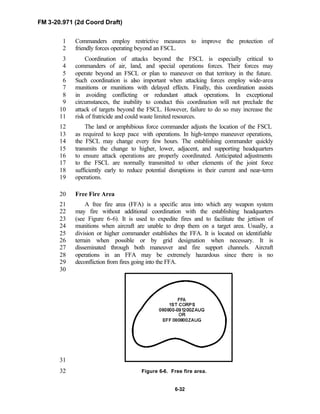 FM 3-20.971 (2d Coord Draft)
6-32
Commanders employ restrictive measures to improve the protection of1
friendly forces operating beyond an FSCL.2
Coordination of attacks beyond the FSCL is especially critical to3
commanders of air, land, and special operations forces. Their forces may4
operate beyond an FSCL or plan to maneuver on that territory in the future.5
Such coordination is also important when attacking forces employ wide-area6
munitions or munitions with delayed effects. Finally, this coordination assists7
in avoiding conflicting or redundant attack operations. In exceptional8
circumstances, the inability to conduct this coordination will not preclude the9
attack of targets beyond the FSCL. However, failure to do so may increase the10
risk of fratricide and could waste limited resources.11
The land or amphibious force commander adjusts the location of the FSCL12
as required to keep pace with operations. In high-tempo maneuver operations,13
the FSCL may change every few hours. The establishing commander quickly14
transmits the change to higher, lower, adjacent, and supporting headquarters15
to ensure attack operations are properly coordinated. Anticipated adjustments16
to the FSCL are normally transmitted to other elements of the joint force17
sufficiently early to reduce potential disruptions in their current and near-term18
operations.19
Free Fire Area20
A free fire area (FFA) is a specific area into which any weapon system21
may fire without additional coordination with the establishing headquarters22
(see Figure 6-6). It is used to expedite fires and to facilitate the jettison of23
munitions when aircraft are unable to drop them on a target area. Usually, a24
division or higher commander establishes the FFA. It is located on identifiable25
terrain when possible or by grid designation when necessary. It is26
disseminated through both maneuver and fire support channels. Aircraft27
operations in an FFA may be extremely hazardous since there is no28
deconfliction from fires going into the FFA.29
30
31
Figure 6-6. Free fire area.32
 