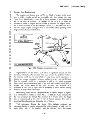 FM 3-20.971 (2d Coord Draft)
6-35
Airspace Coordination Area1
The airspace coordination area (ACA) is a block of airspace in the target2
area in which friendly aircraft are reasonably safe from surface fires (see3
Figure 6-10). Occasionally, it may be a formal measure (a three-dimensional4
box in the sky) or informal. The purpose of the ACA is to allow the5
simultaneous attack of targets near each other by multiple fire support means,6
one of which normally is air. For example, aircraft, FA, and NGF can attack7
the same target complex or targets close to one another while operating within8
the parameters of an established ACA.9
10
11
12
13
14
15
16
17
18
19
20
21
Figure 6-10. Airspace coordination area.22
Implementation of the formal ACA takes a significant amount of time.23
Therefore, informal ACAs are most often used and are the preferred method.24
The informal ACA can be established by using time, lateral separation, or25
altitude to provide separation between surface-to-surface and air-delivered26
fires. An example would be to designate a road as the lateral separation27
feature, direct air support to stay north of the road, and restrict FA and NGF to28
airspace and targets south of the road. Normally, the informal ACA29
established at task force or higher level is temporary in nature and not usually30
displayed on maps, charts, or overlays.31
Occasionally, there may be a requirement for a separate brigade or higher-32
level commander to establish a formal ACA. The FSE, the A2C2 element, and33
the FDC coordinate the formal ACA location. It is located above the target34
area as recommended to the FSE by the air liaison element. The type of35
aircraft and the ordnance in use dictates the size of the area.36
Vital information defining the formal ACA includes minimum and37
maximum altitudes, a baseline designated by grid coordinates at each end, the38
width (either side of the baseline), and the effective times. Information39
 