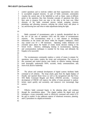 FM 3-20.971 (2d Coord Draft)
2-2
control operations and to motivate soldiers and their organizations into action1
to accomplish assigned missions. As part of battle command, commanders2
visualize the current state of the battlefield as well as future states at different3
points in the operation; they then formulate concepts of operations that allow4
their units to progress from one state to the other at the least cost. Other5
elements of the battle command process include assigning missions,6
prioritizing and allocating resources, selecting the critical times and places to7
act, and knowing how and when to make adjustments during the fight.8
9
10
Battle command of reconnaissance units is typically decentralized due to11
the size of the area of operation (AO) and the nature of reconnaissance12
missions. The reconnaissance troop is a vital element in developing13
information on the terrain and threat within the brigade’s battlespace, which14
may extend over 65 x 100 kilometers. Operating widely disbursed over15
extended space places the burden of sound, timely decision making at the16
lowest levels. Intensive, challenging training in reconnaissance, reporting,17
and communications techniques is essential for the troop, and ultimately the18
brigade, to be successful.19
20
21
The reconnaissance commander employs a variety of means to prepare for22
operations, issue orders, employ the troop, and communicate. The success of23
this command and control process rests mainly on effective training; thorough24
(and thoroughly understood) SOPs; accurate, timely communications; and,25
most of all, decisive leadership.26
27
28
The advent and continual development of digital systems facilitates battle29
command at all echelons. The troop clearly gains from the digital displays of30
friendly and reported threat forces as well as the navigational aids that Force31
XXI Battle Command Brigade and Below (FBCB2) provides. Continual32
development of FBCB2 will improve the ability of troop personnel to analyze33
terrain, report quickly and accurately, and maneuver over increasingly large34
sectors.35
36
Effective battle command begins in the planning phase and continues37
through the consolidation phase. This chapter outlines the digital tools and38
techniques a troop commander needs to effectively command and control (C2)39
his unit in combat. It also addresses aspects of situational awareness, planning,40
and C2 procedures in a digital environment.41
42
 