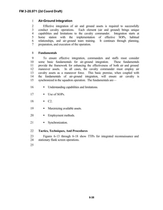 FM 3-20.971 (2d Coord Draft)
6-38
Air-Ground Integration1
Effective integration of air and ground assets is required to successfully2
conduct cavalry operations. Each element (air and ground) brings unique3
capabilities and limitations to the cavalry commander. Integration starts at4
home station with the implementation of effective SOPs, habitual5
relationships, and air-ground team training. It continues through planning,6
preparation, and execution of the operation.7
Fundamentals8
To ensure effective integration, commanders and staffs must consider9
some basic fundamentals for air-ground integration. These fundamentals10
provide the framework for enhancing the effectiveness of both air and ground11
maneuver assets. In all cases, the cavalry commander must employ air12
cavalry assets as a maneuver force. This basic premise, when coupled with13
the fundamentals of air-ground integration, will ensure air cavalry is14
synchronized in the squadron operation. The fundamentals are—15
• Understanding capabilities and limitations.16
• Use of SOPs.17
• C2.18
• Maximizing available assets.19
• Employment methods.20
• Synchronization.21
Tactics, Techniques, And Procedures22
Figures 6-13 through 6-18 show TTPs for integrated reconnaissance and23
stationary flank screen operations.24
25
 
