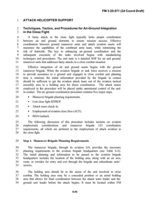 FM 3-20.971 (2d Coord Draft)
6-45
ATTACK HELICOPTER SUPPORT1
Techniques, Tactics, and Procedures for Air-Ground Integration2
in the Close Fight3
A hasty attack in the close fight typically lacks proper coordination4
between air and ground elements to ensure mission success. Effective5
coordination between ground maneuver units and attack aviation assets will6
maximize the capabilities of the combined arms team, while minimizing the7
risk of fratricide. The key to enhancing air-ground coordination and the8
subsequent execution of the tasks involved begins with standardizing9
techniques and procedures. The end state is a detailed SOP for air and ground10
maneuver units that addresses hasty attacks in a close combat situation.11
Effective integration of air and ground assets begins with the ground12
maneuver brigade. When the aviation brigade or task force receives a mission13
to provide assistance to a ground unit engaged in close combat and planning14
time is minimal, the initial information provided by the brigade in contact15
should be sufficient to get the aviation attack team out of the aviation tactical16
assembly area to a holding area for direct coordination. The attack teams17
employed in this procedure will be placed under operational control of the unit18
in contact. The air-ground coordination procedure contains five major steps.19
• Maneuver brigade planning requirements.20
• Unit close fight SITREP.21
• Attack team check-in.22
• Employment of aviation close fires (ACF).23
• BDA/reattack.24
The following discussion of this procedure includes sections on aviation25
employment considerations and maneuver brigade LO coordination26
requirements, all which are pertinent to the employment of attack aviation in27
the close fight.28
Step 1. Maneuver Brigade Planning Requirements29
The maneuver brigade, through its aviation LO, provides the necessary30
planning requirements to the aviation brigade headquarters (see Table 6-6).31
The initial planning and information to be passed to the aviation brigade32
headquarters includes the location of the holding area, along with an air axis,33
route, or corridor for entry and exit through the brigade and subordinate units’34
sectors.35
The holding area should be in the sector of the unit involved in close36
combat. The holding area may be a concealed position or an aerial holding37
area that allows for final coordination between the attack team leader and the38
ground unit leader before the attack begins. It must be located within FM39
 