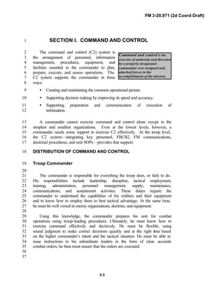 FM 3-20.971 (2d Coord Draft)
2-3
Command and control is the
exercise of authority and direction
by a properly designated
commander over assigned and
attached forces in the
accomplishment of the mission.
SECTION I. COMMAND AND CONTROL1
The command and control (C2) system is2
the arrangement of personnel, information3
management, procedures, equipment, and4
facilities essential to the commander to plan,5
prepare, execute, and assess operations. The6
C2 system supports the commander in three7
ways:8
• Creating and maintaining the common operational picture.9
• Supporting decision making by improving its speed and accuracy.10
• Supporting preparation and communication of execution of11
information.12
A commander cannot exercise command and control alone except in the13
simplest and smallest organizations. Even at the lowest levels, however, a14
commander needs some support to exercise C2 effectively. At the troop level,15
the C2 system—integrating key personnel, FBCB2, FM communications,16
doctrinal procedures, and unit SOPs—provides that support.17
DISTRIBUTION OF COMMAND AND CONTROL18
Troop Commander19
20
The commander is responsible for everything the troop does, or fails to do.21
His responsibilities include leadership, discipline, tactical employment,22
training, administration, personnel management, supply, maintenance,23
communications, and sustainment activities. These duties require the24
commander to understand the capabilities of his soldiers and their equipment25
and to know how to employ them to best tactical advantage. At the same time,26
he must be well versed in enemy organizations, doctrine, and equipment.27
28
Using this knowledge, the commander prepares his unit for combat29
operations using troop-leading procedures. Ultimately, he must know how to30
exercise command effectively and decisively. He must be flexible, using31
sound judgment to make correct decisions quickly and at the right time based32
on the higher commander’s intent and the tactical situation. He must be able to33
issue instructions to his subordinate leaders in the form of clear, accurate34
combat orders; he then must ensure that the orders are executed.35
36
37
 