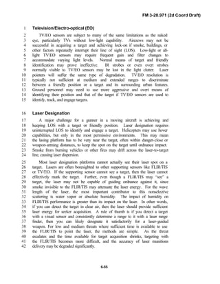 FM 3-20.971 (2d Coord Draft)
6-55
Television/Electro-optical (EO)1
TV/EO sensors are subject to many of the same limitations as the naked2
eye, particularly TVs without low-light capability. Aircrews may not be3
successful in acquiring a target and achieving lock-on if smoke, buildings, or4
other factors repeatedly interrupt their line of sight (LOS). Low-light or all-5
light TV/EO sensors may require frequent gain and filter changes to6
accommodate varying light levels. Normal means of target and friendly7
identification may prove ineffective. IR strobes or even overt strobes8
normally visible to TV/EO sensors may be lost in the light clutter. Laser9
pointers will suffer the same type of degradation. TV/EO resolution is10
typically not sufficient at medium and extended ranges to discriminate11
between a friendly position or a target and its surrounding urban features.12
Ground personnel may need to use more aggressive and overt means of13
identifying their position and that of the target if TV/EO sensors are used to14
identify, track, and engage targets.15
Laser Designation16
A major challenge for a gunner in a moving aircraft is achieving and17
keeping LOS with a target or friendly position. Laser designation requires18
uninterrupted LOS to identify and engage a target. Helicopters may use hover19
capabilities, but only in the most permissive environments. This may mean20
the lasing platform has to be very near the target, often within danger-close or21
weapon-arming distances, to keep the spot on the target until ordnance impact.22
Smoke from burning vehicles or other fires may drift across the laser-to-target23
line, causing laser dispersion.24
Most laser designation platforms cannot actually see their laser spot on a25
target. Lasers are often boresighted to other supporting sensors like FLIR/TIS26
or TV/EO. If the supporting sensor cannot see a target, then the laser cannot27
effectively mark the target. Further, even though a FLIR/TIS may “see” a28
target, the laser may not be capable of guiding ordnance against it, since29
smoke invisible to the FLIR/TIS may attenuate the laser energy. For the wave30
length of the laser, the most important contributor to this nonselective31
scattering is water vapor or absolute humidity. The impact of humidity on32
FLIR/TIS performance is greater than its impact on the laser. In other words,33
if you can detect the target in clear air, then the laser should provide sufficient34
laser energy for seeker acquisition. A rule of thumb is if you detect a target35
with a visual sensor and consistently determine a range to it with a laser range36
finder, then you can likely designate it satisfactorily for a laser-guided37
weapon. For low and medium threats where sufficient time is available to use38
the FLIR/TIS to point the laser, the methods are simple. As the threat39
escalates and the time available for target acquisition shrinks, targeting with40
the FLIR/TIS becomes more difficult, and the accuracy of laser munitions41
delivery may be degraded significantly.42
 