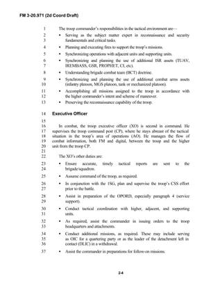 FM 3-20.971 (2d Coord Draft)
2-4
The troop commander’s responsibilities in the tactical environment are—1
• Serving as the subject matter expert in reconnaissance and security2
fundamentals and critical tasks.3
• Planning and executing fires to support the troop’s missions.4
• Synchronizing operations with adjacent units and supporting units.5
• Synchronizing and planning the use of additional ISR assets (TUAV,6
IREMBASS, GSR, PROPHET, CI, etc).7
• Understanding brigade combat team (BCT) doctrine.8
• Synchronizing and planning the use of additional combat arms assets9
(infantry platoon, MGS platoon, tank or mechanized platoon).10
• Accomplishing all missions assigned to the troop in accordance with11
the higher commander’s intent and scheme of maneuver.12
• Preserving the reconnaissance capability of the troop.13
Executive Officer14
15
In combat, the troop executive officer (XO) is second in command. He16
supervises the troop command post (CP), where he stays abreast of the tactical17
situation in the troop’s area of operations (AO). He manages the flow of18
combat information, both FM and digital, between the troop and the higher19
unit from the troop CP.20
21
The XO’s other duties are:22
• Ensure accurate, timely tactical reports are sent to the23
brigade/squadron.24
• Assume command of the troop, as required.25
• In conjunction with the 1SG, plan and supervise the troop’s CSS effort26
prior to the battle.27
• Assist in preparation of the OPORD, especially paragraph 4 (service28
support).29
• Conduct tactical coordination with higher, adjacent, and supporting30
units.31
• As required, assist the commander in issuing orders to the troop32
headquarters and attachments.33
• Conduct additional missions, as required. These may include serving34
as OIC for a quartering party or as the leader of the detachment left in35
contact (DLIC) in a withdrawal.36
• Assist the commander in preparations for follow-on missions.37
 