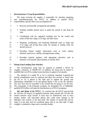 FM 3-20.971 (2d Coord Draft)
6-57
Reconnaissance Troop Responsibilities1
The troop receiving the supplies is responsible for selecting, preparing,2
and controlling/securing the PZ/LZ. In addition to general PZ/LZ3
responsibilities, specific tasks to be accomplished are—4
• Recovery and assembly of equipment and supplies.5
• Training available ground crews to guide the aircraft in and derig the6
load.7
• Coordinating with the supported (sending) unit for the control and8
return of that unit’s slings, A-22 bags, and other items.9
• Preparing, coordinating, and inspecting backloads (such as slings and10
A-22 bags) and having them ready for hookup or loading when the11
aircraft comes in.12
• Providing limited weather observations such as wind velocity,13
direction, cloud cover, visibility, and approximate ceiling.14
• Providing terminal guidance with appropriate advisories such as15
obstacles, wire hazards, threat situation, to include ADA.16
Pickup Zone/Landing Zone Selection17
The reconnaissance troop may be required to establish a PZ/LZ for18
resupply, extraction, or MEDEVAC. In addition, the troop may be tasked to19
establish their own PZ to conduct scout insertions in support of air assaults.20
The selection of a usable PZ or LZ is extremely important. Logistical and21
tactical considerations must be analyzed and taken into account to ensure that22
the PZ or LZ is placed at the right spot to support the ground unit.23
Determining vulnerability to air and ground attacks is key to the site selection.24
The area must also be accessible to the aircraft that are going to use the sites.25
The commander of the helicopter company, his designated LO, or Pathfinder-26
qualified NCO/officer will make the final decision as to PZ/LZ acceptance.27
Size and Shape of the PZ/LZ. As a general rule, the PZ/LZ must provide28
for 100 feet (30 meters) of separation between utility aircraft and 130 feet (4029
meters) between cargo aircraft. It must have no obstructions such as trees,30
stumps, bushes, and man-made objects that could cause damage to the31
helicopter rotor systems or the load itself. The number of aircraft that will be32
using it at one time must be considered along with its use after dark. If night33
resupply is scheduled, a larger area is normally needed.34
35
 