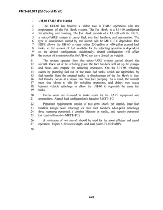 FM 3-20.971 (2d Coord Draft)
6-62
UH-60 FARP (Fat Hawk)1
The UH-60 has become a viable tool in FARP operations with the2
employment of the Fat Hawk system. The Fat Hawk is a UH-60 configured3
for refueling and rearming. The Fat Hawk consists of a UH-60 with the ERFS,4
a micro-FARE system to pump fuel, two fuel handlers, and ammunition. The5
type of ammunition carried by the aircraft will be METT-TC dependent. The6
ERFS allows the UH-60 to carry either 230-gallon or 450-gallon external fuel7
tanks, so the amount of fuel available for the refueling operation is dependent8
on the aircraft configuration. Additionally, aircraft configuration will affect9
the amount of ammunition that the UH-60 can carry (based on weight).10
The system operates from the micro-FARE system carried aboard the11
aircraft. Once set at the refueling point, the fuel handlers will set up the pumps12
and hoses and prepare for refueling operations. On the UH-60, refueling13
occurs by pumping fuel out of the main fuel tanks, which are replenished by14
fuel transfer from the external tanks. A disadvantage of the Fat Hawk is that15
fuel transfer occurs at a slower rate than fuel pumping. As a result, the aircraft16
must shut down to idle for refueling operations, and delays may occur17
between vehicle refuelings to allow the UH-60 to replenish the main fuel18
tanks.19
Excess seats are removed to make room for the FARE equipment and20
ammunition. Aircraft load configuration is based on METT-TC.21
Personnel requirements consist of two crew chiefs per aircraft, three fuel22
handlers (single-point refueling) or four fuel handlers (dual-point refueling),23
three rearming personnel, a combat lifesaver or medic, and security personnel24
(as required based on METT-TC).25
A minimum of two aircraft should be used for the most efficient and rapid26
operation. Figure 6-20 shows single- and dual-point UH-60 FARPs.27
28
 