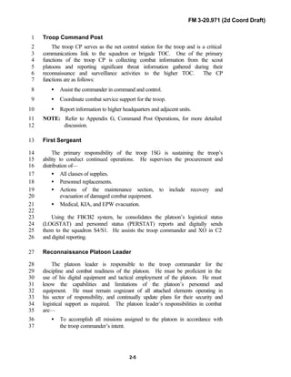 FM 3-20.971 (2d Coord Draft)
2-5
Troop Command Post1
The troop CP serves as the net control station for the troop and is a critical2
communications link to the squadron or brigade TOC. One of the primary3
functions of the troop CP is collecting combat information from the scout4
platoons and reporting significant threat information gathered during their5
reconnaissance and surveillance activities to the higher TOC. The CP6
functions are as follows:7
• Assist the commander in command and control.8
• Coordinate combat service support for the troop.9
• Report information to higher headquarters and adjacent units.10
NOTE: Refer to Appendix G, Command Post Operations, for more detailed11
discussion.12
First Sergeant13
The primary responsibility of the troop 1SG is sustaining the troop’s14
ability to conduct continued operations. He supervises the procurement and15
distribution of—16
• All classes of supplies.17
• Personnel replacements.18
• Actions of the maintenance section, to include recovery and19
evacuation of damaged combat equipment.20
• Medical, KIA, and EPW evacuation.21
22
Using the FBCB2 system, he consolidates the platoon’s logistical status23
(LOGSTAT) and personnel status (PERSTAT) reports and digitally sends24
them to the squadron S4/S1. He assists the troop commander and XO in C225
and digital reporting.26
Reconnaissance Platoon Leader27
The platoon leader is responsible to the troop commander for the28
discipline and combat readiness of the platoon. He must be proficient in the29
use of his digital equipment and tactical employment of the platoon. He must30
know the capabilities and limitations of the platoon’s personnel and31
equipment. He must remain cognizant of all attached elements operating in32
his sector of responsibility, and continually update plans for their security and33
logistical support as required. The platoon leader’s responsibilities in combat34
are—35
• To accomplish all missions assigned to the platoon in accordance with36
the troop commander’s intent.37
 
