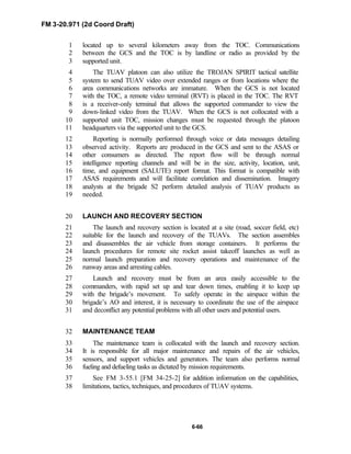 FM 3-20.971 (2d Coord Draft)
6-66
located up to several kilometers away from the TOC. Communications1
between the GCS and the TOC is by landline or radio as provided by the2
supported unit.3
The TUAV platoon can also utilize the TROJAN SPIRIT tactical satellite4
system to send TUAV video over extended ranges or from locations where the5
area communications networks are immature. When the GCS is not located6
with the TOC, a remote video terminal (RVT) is placed in the TOC. The RVT7
is a receiver-only terminal that allows the supported commander to view the8
down-linked video from the TUAV. When the GCS is not collocated with a9
supported unit TOC, mission changes must be requested through the platoon10
headquarters via the supported unit to the GCS.11
Reporting is normally performed through voice or data messages detailing12
observed activity. Reports are produced in the GCS and sent to the ASAS or13
other consumers as directed. The report flow will be through normal14
intelligence reporting channels and will be in the size, activity, location, unit,15
time, and equipment (SALUTE) report format. This format is compatible with16
ASAS requirements and will facilitate correlation and dissemination. Imagery17
analysts at the brigade S2 perform detailed analysis of TUAV products as18
needed.19
LAUNCH AND RECOVERY SECTION20
The launch and recovery section is located at a site (road, soccer field, etc)21
suitable for the launch and recovery of the TUAVs. The section assembles22
and disassembles the air vehicle from storage containers. It performs the23
launch procedures for remote site rocket assist takeoff launches as well as24
normal launch preparation and recovery operations and maintenance of the25
runway areas and arresting cables.26
Launch and recovery must be from an area easily accessible to the27
commanders, with rapid set up and tear down times, enabling it to keep up28
with the brigade’s movement. To safely operate in the airspace within the29
brigade’s AO and interest, it is necessary to coordinate the use of the airspace30
and deconflict any potential problems with all other users and potential users.31
MAINTENANCE TEAM32
The maintenance team is collocated with the launch and recovery section.33
It is responsible for all major maintenance and repairs of the air vehicles,34
sensors, and support vehicles and generators. The team also performs normal35
fueling and defueling tasks as dictated by mission requirements.36
See FM 3-55.1 [FM 34-25-2] for addition information on the capabilities,37
limitations, tactics, techniques, and procedures of TUAV systems.38
 