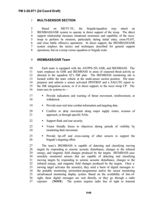 FM 3-20.971 (2d Coord Draft)
6-68
MULTI-SENSOR SECTION1
Based on METT-TC, the brigade/squadron may attach an2
IREMBASS/GSR system to operate in direct support of the troop. The direct3
support relationship increases situational awareness and capability of the recce4
troop to perform its missions, particularly during initial entry, cross-FLOT,5
and close battle offensive operations. In direct support, the IREMBASS/GSR6
system employs the tactics and techniques described for general support7
operations, but on a troop versus squadron or brigade scale.8
IREMBASS/GSR Team9
Each team is equipped with the AN/PPS-5D, GSR, and IREMBASS. The10
team emplaces its GSR and IREMBASS in areas of expected threat activity as11
directed in the squadron S2’s ISR plan. The IREMBASS monitoring site is12
located within the team vehicle at the multi-sensor section position. The team13
prepares and submits a sensor activated SPOTREP and a SALUTE report to14
the ISR integration section, or if in direct support, to the recce troop CP. The15
team uses its systems to—16
• Provide indications and warning of threat movement, reinforcement, or17
withdrawal.18
• Provide near-real time combat information and targeting data.19
• Confirm or deny movement along major supply routes, avenues of20
approach, or through specific NAIs.21
• Support flank and rear security.22
• Vector friendly forces to objectives during periods of visibility by23
monitoring their movement.24
• Provide tip-off and cross-cueing of other sensors to support the25
brigade’s targeting effort.26
The team’s IREMBASS is capable of detecting and classifying moving27
targets by responding to seismic acoustic disturbance, changes to the infrared28
energy, and magnetic field changes produced by the targets. IREMBASS uses29
remotely monitored sensors that are capable of detecting and classifying30
moving targets by responding to seismic acoustic disturbance, changes to the31
infrared energy, and magnetic field changes produced by the targets. Once a32
moving target activates the sensor(s), they send a burst of digital messages to33
the portable monitoring set/monitor-programmer and/or the sensor monitoring34
set/advanced monitoring display system. Based on the availability of line-of-35
sight, these digital messages are sent directly, or they go through a radio36
repeater. (NOTE: The system requires radio line of sight to transmit37
 