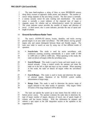FM 3-20.971 (2d Coord Draft)
6-70
The team hand-emplaces a string of three or more IREMBASS sensors1
along likely avenues of approach, choke points, and obstacles. The number of2
sensor strings depends on the area being covered. The first sensor is normally3
a seismic acoustic sensor for early warning and classification. The second4
sensor is normally a count indicator of the expected type of target—a5
magnetic sensor for vehicles and an infrared-passive sensor for personnel.6
The count indicator sensor provides the number of targets and direction of7
travel. A third sensor, also a count indicator, provides the rate of speed and8
length of column.9
Ground Surveillance Radar Team10
The team’s AN/PPS-5D detects, locates, identifies, and tracks moving11
ground targets in an area under surveillance. The GSR detects moving ground12
targets only and cannot distinguish between threat and friendly targets. The13
team uses radar to search an area by using one of four different modes of14
operation:15
• Search-Auto. This mode is used for sector surveillance, with16
continuous scanning occurring automatically at a sector width of 80017
to 1,000 mils or 1,600 to 2,000 mils. When operating in this mode, the18
radar set detects all targets within the surveillance area.19
• Search-Manual. This mode is used to locate and track targets in any20
desired azimuth. Using a control switch, the operator can rotate the21
radar set to the left or right and stop it at any azimuth. When operating22
in this mode, the radar set detects all targets within the surveillance23
area.24
• Search-Range. This mode is used to locate and determine the range25
of selected targets. Operation of the RANGE control enables26
determination of target range.27
• Range Gate. This mode is used to determine the precise range of28
targets detected in the other modes of operation. Only targets within29
20 meters of the range displayed will be detected.30
The team can operate the system up to nine meters from the vehicle or its31
battery power source. The operator evaluates the radar data to determine the32
type of target, number of targets, direction of travel, rate of speed, length of33
column, and last known location. With this information he prepares and34
submits a spot report to the ISR integration section at the squadron or the35
supported unit.36
 