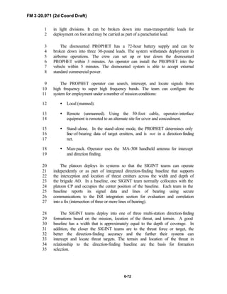 FM 3-20.971 (2d Coord Draft)
6-72
in light divisions. It can be broken down into man-transportable loads for1
deployment on foot and may be carried as part of a parachutist load.2
The dismounted PROPHET has a 72-hour battery supply and can be3
broken down into three 30-pound loads. The system withstands deployment in4
airborne operations. The crew can set up or tear down the dismounted5
PROPHET within 3 minutes. An operator can install the PROPHET into the6
vehicle within 5 minutes. The dismounted system is able to accept external7
standard commercial power.8
The PROPHET operator can search, intercept, and locate signals from9
high frequency to super high frequency bands. The team can configure the10
system for employment under a number of mission conditions:11
• Local (manned).12
• Remote (unmanned). Using the 50-foot cable, operator-interface13
equipment is remoted to an alternate site for cover and concealment.14
• Stand-alone. In the stand-alone mode, the PROPHET determines only15
line-of-bearing data of target emitters, and is not in a direction-finding16
net.17
• Man-pack. Operator uses the MA-308 handheld antenna for intercept18
and direction finding.19
The platoon deploys its systems so that the SIGINT teams can operate20
independently or as part of integrated direction-finding baseline that supports21
the interception and location of threat emitters across the width and depth of22
the brigade AO. In a baseline, one SIGINT team normally collocates with the23
platoon CP and occupies the center position of the baseline. Each team in the24
baseline reports its signal data and lines of bearing using secure25
communications to the ISR integration section for evaluation and correlation26
into a fix (intersection of three or more lines of bearing).27
The SIGINT teams deploy into one of three multi-station direction-finding28
formations based on the mission, location of the threat, and terrain. A good29
baseline has a width that is approximately equal to the depth of coverage. In30
addition, the closer the SIGINT teams are to the threat force or target, the31
better the direction-finding accuracy and the further their systems can32
intercept and locate threat targets. The terrain and location of the threat in33
relationship to the direction-finding baseline are the basis for formation34
selection.35
 