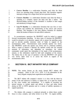 FM 3-20.971 (2d Coord Draft)
6-73
• Convex Baseline is a multi-station formation used when the threat1
forces are operating along a broad, deep front. This formation supports2
intercept coverage over a larger front, but not a precision location.3
• Concave Baseline is a multi-station formation used when the threat is4
operating in a compact, narrow but deep area like a salient. The5
direction-finding accuracy of this formation is excellent at short ranges6
and satisfactory at longer ranges.7
• Lazy-W Baseline is a multi-station formation that uses four or more8
systems and combines the characteristics of the convex and concave9
baselines. This formation is the most effective formation for situations10
where the location of threat or its main effort is unknown.11
In reconnaissance operations the PROPHET could be tasked to support12
forward reconnaissance patrolling. In these types of missions, the PROPHET13
would be primarily in an electronic support role to protect the patrolling assets14
and to provide possible electronic order of battle in support of the15
reconnaissance effort. Reconnaissance assets normally operate very slowly.16
The PROPHET would also operate very slowly and in a blackout condition.17
When a signal of interest is detected, the operator would note the essential18
elements of information, and depending on immediacy, the vehicle19
commander would report this information to the leader of the reconnaissance20
mission, or this information would be held until completion of the mission.21
The bottom line in this type of operation is that the PROPHET will operate22
very slowly either close to or across the FLOT in support of the23
reconnaissance effort.24
SECTION VI. IBCT INFANTRY RIFLE COMPANY25
26
NOTE: This section focuses on the newly formed IBCT infantry rifle27
company. Refer to FM 3-91.1 [FM 71-1] for information on the28
heavy brigade company/team organization and capabilities.29
30
The IBCT infantry rifle company’s mission is to close with the threat by31
means of fire and maneuver to destroy or capture him, or to repel his assault32
by fire, close combat, and counterattack. It is capable of executing any33
tactical mission, to include attack and defend, in close and urban terrain34
during an SSC or MTW operation and in a variety of stability operations or35
support operations.36
The infantry rifle company is employed primarily to defeat threat combat37
forces in close, complex, and urban terrain in an SSC. Its organic mobility,38
 
