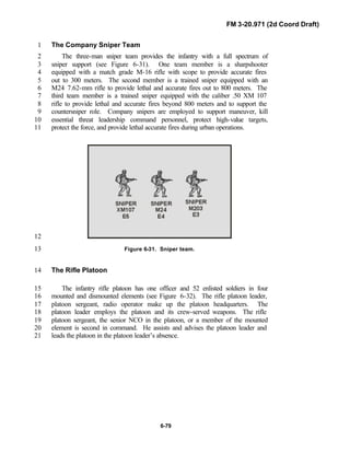 FM 3-20.971 (2d Coord Draft)
6-79
The Company Sniper Team1
The three-man sniper team provides the infantry with a full spectrum of2
sniper support (see Figure 6-31). One team member is a sharpshooter3
equipped with a match grade M-16 rifle with scope to provide accurate fires4
out to 300 meters. The second member is a trained sniper equipped with an5
M24 7.62-mm rifle to provide lethal and accurate fires out to 800 meters. The6
third team member is a trained sniper equipped with the caliber .50 XM 1077
rifle to provide lethal and accurate fires beyond 800 meters and to support the8
countersniper role. Company snipers are employed to support maneuver, kill9
essential threat leadership command personnel, protect high-value targets,10
protect the force, and provide lethal accurate fires during urban operations.11
12
Figure 6-31. Sniper team.13
The Rifle Platoon14
The infantry rifle platoon has one officer and 52 enlisted soldiers in four15
mounted and dismounted elements (see Figure 6-32). The rifle platoon leader,16
platoon sergeant, radio operator make up the platoon headquarters. The17
platoon leader employs the platoon and its crew-served weapons. The rifle18
platoon sergeant, the senior NCO in the platoon, or a member of the mounted19
element is second in command. He assists and advises the platoon leader and20
leads the platoon in the platoon leader’s absence.21
 