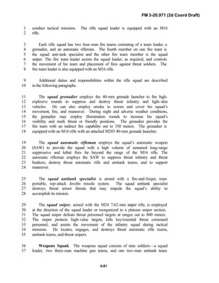 FM 3-20.971 (2d Coord Draft)
6-81
conduct tactical missions. The rifle squad leader is equipped with an M161
rifle.2
Each rifle squad has two four-man fire teams consisting of a team leader, a3
grenadier, and an automatic rifleman. The fourth member on one fire team is4
the squad anti-tank specialist and the other fire team member is the squad5
sniper. The fire team leader assists the squad leader, as required, and controls6
the movement of his team and placement of fires against threat soldiers. The7
fire team leader is also equipped with an M16 rifle.8
Additional duties and responsibilities within the rifle squad are described9
in the following paragraphs.10
The squad grenadier employs the 40-mm grenade launcher to fire high-11
explosive rounds to suppress and destroy threat infantry and light-skin12
vehicles. He can also employ smoke to screen and cover his squad’s13
movement, fire, and maneuver. During night and adverse weather conditions,14
the grenadier may employ illumination rounds to increase his squad’s15
visibility and mark threat or friendly positions. The grenadier provides the16
fire team with an indirect fire capability out to 350 meters. The grenadier is17
equipped with an M16 rifle with an attached M203 40-mm grenade launcher.18
The squad automatic rifleman employs the squad’s automatic weapon19
(SAW) to provide the squad with a high volume of sustained long-range20
suppressive and lethal fires far beyond the range of the M16 rifle. The21
automatic rifleman employs the SAW to suppress threat infantry and threat22
bunkers, destroy threat automatic rifle and antitank teams, and to support23
maneuver.24
The squad antitank specialist is armed with a fire-and-forget, man-25
portable, top-attack Javelin missile system. The squad antitank specialist26
destroys threat armor threats that may impede the squad’s ability to27
accomplish its mission.28
The squad sniper, armed with the M24 7.62-mm sniper rifle, is employed29
at the direction of the squad leader or reorganized to a platoon sniper section.30
The squad sniper defeats threat personnel targets at ranges out to 800 meters.31
The sniper protects high-value targets, kills key/essential threat command32
personnel, and assists the movement of the infantry squad during tactical33
missions. He locates, engages, and destroys threat automatic rifle teams,34
antitank teams, and threat snipers.35
Weapons Squad. The weapons squad consists of nine soldiers—a squad36
leader, two three-man machine gun teams, and one two-man antitank team.37
 