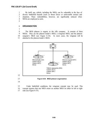 FM 3-20.971 (2d Coord Draft)
6-84
By itself, any vehicle, including the MGS, can be vulnerable in the face of1
diverse battlefield hazards (such as threat forces or unfavorable terrain) and2
situations. These vulnerabilities, however, are significantly reduced when3
MGSs are employed as units.4
5
ORGANIZATION6
7
The MGS platoon is organic to the rifle company. It consists of three8
MGSs. They are the platoon leader’s MGS, a wingman MGS, and the platoon9
sergeant’s MGS (see Figure 6-34). In most cases, the wingman will be10
attached to the platoon leader’s MGS.11
12
Figure 6-34. MGS platoon organization.13
14
Under battlefield conditions, the wingman concept may be used. This15
concept requires that one MGS orient on another MGS on either its left or right16
side (see Figure 6-35).17
 