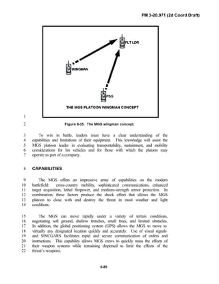 FM 3-20.971 (2d Coord Draft)
6-85
1
Figure 6-35. The MGS wingman concept.2
To win in battle, leaders must have a clear understanding of the3
capabilities and limitations of their equipment. This knowledge will assist the4
MGS platoon leader in evaluating transportability, sustainment, and mobility5
considerations for his vehicles and for those with which the platoon may6
operate as part of a company.7
CAPABILITIES8
The MGS offers an impressive array of capabilities on the modern9
battlefield: cross-country mobility, sophisticated communications, enhanced10
target acquisition, lethal firepower, and medium-strength armor protection. In11
combination, these factors produce the shock effect that allows the MGS12
platoon to close with and destroy the threat in most weather and light13
conditions.14
The MGS can move rapidly under a variety of terrain conditions,15
negotiating soft ground, shallow trenches, small trees, and limited obstacles.16
In addition, the global positioning system (GPS) allows the MGS to move to17
virtually any designated location quickly and accurately. Use of visual signals18
and SINCGARS facilitates rapid and secure communication of orders and19
instructions. This capability allows MGS crews to quickly mass the effects of20
their weapon systems while remaining dispersed to limit the effects of the21
threat’s weapons.22
 