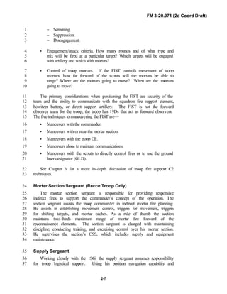 FM 3-20.971 (2d Coord Draft)
2-7
− Screening.1
− Suppression.2
− Disengagement.3
• Engagement/attack criteria. How many rounds and of what type and4
mix will be fired at a particular target? Which targets will be engaged5
with artillery and which with mortars?6
• Control of troop mortars. If the FIST controls movement of troop7
mortars, how far forward of the scouts will the mortars be able to8
range? Where are the mortars going to move? When are the mortars9
going to move?10
The primary considerations when positioning the FIST are security of the11
team and the ability to communicate with the squadron fire support element,12
howitzer battery, or direct support artillery. The FIST is not the forward13
observer team for the troop; the troop has 19Ds that act as forward observers.14
The five techniques to maneuvering the FIST are—15
• Maneuvers with the commander.16
• Maneuvers with or near the mortar section.17
• Maneuvers with the troop CP.18
• Maneuvers alone to maintain communications.19
• Maneuvers with the scouts to directly control fires or to use the ground20
laser designator (GLD).21
See Chapter 6 for a more in-depth discussion of troop fire support C222
techniques.23
Mortar Section Sergeant (Recce Troop Only)24
The mortar section sergeant is responsible for providing responsive25
indirect fires to support the commander’s concept of the operation. The26
section sergeant assists the troop commander in indirect mortar fire planning.27
He assists in establishing movement control, triggers for movement, triggers28
for shifting targets, and mortar caches. As a rule of thumb the section29
maintains two-thirds maximum range of mortar fire forward of the30
reconnaissance elements. The section sergeant is charged with maintaining31
discipline, conducting training, and exercising control over his mortar section.32
He supervises the section’s CSS, which includes supply and equipment33
maintenance.34
Supply Sergeant35
Working closely with the 1SG, the supply sergeant assumes responsibility36
for troop logistical support. Using his position navigation capability and37
 