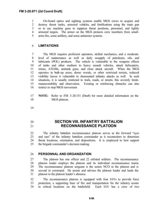 FM 3-20.971 (2d Coord Draft)
6-86
On-board optics and sighting systems enable MGS crews to acquire and1
destroy threat tanks, armored vehicles, and fortifications using the main gun2
or to use machine guns to suppress threat positions, personnel, and lightly3
armored targets. The armor on the MGS protects crew members from small-4
arms fire, some artillery, and some antiarmor systems.5
LIMITATIONS6
The MGS requires proficient operators, skilled mechanics, and a moderate7
level of maintenance as well as daily resupply of petroleum, oils, and8
lubricants (POL) products. The vehicle is vulnerable to the weapons effects9
of tanks and other medium to heavy assault vehicles, attack helicopters,10
mines, ATGMs, antitank guns, and close attack aircraft. When the MGS11
operates in built-up areas, dense woods, or other restricted terrain, reduced12
visibility leaves it vulnerable to dismounted infantry attacks as well. In such13
situations, it is usually restricted to trails, roads, or streets; this severely limits14
maneuverability and observation. Existing or reinforcing obstacles can also15
restrict or stop MGS movement.16
NOTE: Refer to FM 3-20.151 (Draft) for more detailed information on the17
MGS platoon.18
19
SECTION VIII. INFANTRY BATTALION20
RECONNAISSANCE PLATOON21
The infantry battalion reconnaissance platoon serves as the forward “eyes22
and ears” of the infantry battalion commander as it reconnoiters to determine23
threat locations, orientation, and dispositions. It is employed to best support24
the brigade commander’s decision making.25
PERSONNAL AND ORGANIZATION26
The platoon has one officer and 22 enlisted soldiers. The reconnaissance27
platoon leader employs the platoon and its individual reconnaissance teams.28
The reconnaissance platoon sergeant is the senior NCO in the platoon and is29
second in command. He assists and advises the platoon leader and leads the30
platoon in the platoon leader’s absence.31
The reconnaissance platoon is equipped with four IAVs to provide force32
protection, a supporting base of fire and transportation for the infantry scouts33
to critical locations on the battlefield. Each IAV has a crew of two34
 