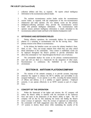 FM 3-20.971 (2d Coord Draft)
6-88
collection abilities and fires, as required. He reports critical intelligence1
information to the reconnaissance platoon leader.2
The assistant reconnaissance section leader assists the reconnaissance3
section leader, as required, with the employment of the two-reconnaissance4
infantrymen and radio operator. The two infantry scouts are the primary5
intelligence-collecting personnel. They provide the reconnaissance section6
leader with pertinent intelligence information. The reconnaissance radio7
operator ensures pertinent intelligence information is clearly articulated to the8
reconnaissance platoon leader and back to the battalion headquarters staff.9
OFFENSIVE AND DEFENSIVE ROLES10
During offensive operations, the commander deploys his reconnaissance11
platoon in a screening or reconnaissance role for the moving force. Their12
primary mission in the offense is reconnaissance.13
In the defense the battalion scouts can screen the infantry battalion’s front,14
flank, or rear. They can occupy outposts from which they can relay critical15
threat information to the commander. Once contact is established, scouts can16
be deployed throughout the threat’s position to provide information that17
allows the commander to “see” deep throughout the threat’s axis of advance.18
The commander deploys his scouts as his primary counterreconnaissance19
asset and will use them as a framework for the integration of other assets.20
Reconnaissance is continuous; the battlefield is an ever-changing21
environment.22
SECTION IX. ANTITANK PLATOON/COMPANY23
The mission of the antitank company is to provide accurate, long-range24
antiarmor fire support to enhance the BCT’s lethality and survivability in any25
assigned battlespace. It can operate in an SSC, executing the tactical missions26
of offense and defense, or in a stability or support operation. Employed27
correctly, it can operate effectively in an MTW scenario as part of a larger28
force.29
CONCEPT OF THE OPERATION30
Within the framework of the higher unit mission, the AT company will31
reduce the threat’s ability to interfere with the movement of the maneuver32
force and assist in the destruction of the threat’s ability to fight. The AT33
company will do this by first analyzing the terrain and finding the threat’s34
armor avenues of approach. Once the avenues of approach are determined,35
the commander will build engagement areas that optimize the ability of his36
AT systems to destroy threat armor while maintaining the security of his37
 