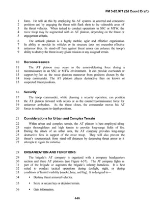 FM 3-20.971 (2d Coord Draft)
6-89
force. He will do this by employing his AT systems in covered and concealed1
positions and by engaging the threat with flank shots to the vulnerable areas of2
the threat vehicles. When tasked to conduct operations in SSC or MTW, the3
recce troop may be augmented with an AT platoon, depending on the threat or4
engagement criteria.5
The antitank platoon is a highly mobile, agile and effective organization.6
Its ability to provide its vehicles or its structure does not encumber effective7
antiarmor fires. Its stand-off fires against threat armor can enhance the troop’s8
ability to destroy the threat in any given mission or any assigned terrain.9
Reconnaissance10
The AT platoon may serve as the armor-defeating force during a11
reconnaissance in an SSC or MTW environment. It can provide overwatch or12
support-by-fire as the recce platoons maneuver from positions chosen by the13
troop commander. The AT platoon places destructive fires on known or14
suspected threat positions.15
Security16
The troop commander, while planning a security operation, can position17
the AT platoon forward with scouts or as the counterreconnaissance force for18
antiarmor ambushes. As the threat closes, the commander moves his AT19
forces to subsequent in-depth positions.20
Considerations for Urban and Complex Terrain21
Within urban and complex terrain, the AT platoon is best employed along22
major thoroughfares and high terrain to provide long-range fields of fire.23
During the attack of an urban area, the AT company provides long-range24
destructive fires in support of the recce troop. They will also prevent the25
threat’s counterattack from stand-off distances by destroying threat armor as it26
attempts to regain the initiative.27
ORGANIZATION AND FUNCTIONS28
The brigade’s AT company is organized with a company headquarters29
section and three AT platoons (see Figure 6-37). The AT company fights as30
part of the brigade or augments the brigade’s infantry battalions. It is best31
suited to conduct tactical operations during daylight, night, or during32
conditions of limited visibility (smoke, haze, and fog). It is designed to—33
• Destroy threat armored vehicles.34
• Seize or secure key or decisive terrain.35
• Gain information.36
 
