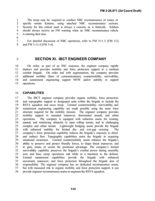 FM 3-20.971 (2d Coord Draft)
6-93
The troop may be required to conduct NBC reconnaissance of routes or1
specific terrain features, using attached NBC reconnaissance sections.2
Security for this critical asset is always a concern, as is fratricide. Soldiers3
should always receive an FM warning when an NBC reconnaissance vehicle4
is entering their area.5
6
For detailed discussion of NBC operations, refer to FM 3-11.3 [FM 3-3]7
and FM 3-11.4 [FM 3-4].8
SECTION XI. IBCT ENGINEER COMPANY9
On order, as part of an SSC response, the engineer company rapidly10
deploys and provides mobility and force protection support to a medium11
combat brigade. On order and with augmentation, the company provides12
additional mobility (lines of communications), countermobility, survivability,13
and sustainment engineering support MTW and/or stability or support14
operations.15
CAPABILITIES16
The IBCT engineer company provides organic mobility, force protection,17
and topographic support to designated units within the brigade to include the18
RSTA squadron and recce troop. Limited countermobility, survivability, and19
sustainment engineering capability are made possible using the same force20
structure required for the mobility mission. The engineer company provides21
mobility support to mounted maneuver, dismounted assault, and urban22
operations. The company is equipped with reduction assets for existing,23
natural, and reinforcing obstacles in open rolling terrain, and in challenging24
complex and urban terrain. Lightweight bridging assets provide the brigade25
with enhanced mobility for limited dry- and wet-gap crossing. The26
company’s force protection capability reduces the brigade’s exposure to direct27
and indirect fires. Topographic capabilities assist the brigade in acquiring28
situational awareness. Limited countermobility assets enhance the brigade’s29
ability to preserve and protect friendly forces, to shape threat maneuver, and30
to gain, retain, or secure the positional advantage. The company’s limited31
survivability capability preserves the brigade’s combat power during assembly32
area and base camp operations and while in a transition to the defense.33
Limited sustainment capabilities provide the brigade with enhanced34
movement, maneuver, and force protection throughout the brigade area of35
responsibility. The engineer company has no dedicated reconnaissance assets,36
but with measured risk to organic mobility and force protection support, it can37
provide engineer reconnaissance teams to augment the RSTA squadron.38
 