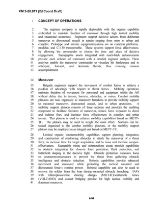 FM 3-20.971 (2d Coord Draft)
6-94
CONCEPT OF OPERATIONS1
The engineer company is rapidly deployable with the organic capability2
embedded to maintain freedom of maneuver through high tactical mobility3
and situational awareness. Engineers support decisive actions from deliberate4
maneuver to dismounted assault in terrain ranging from open to urban and5
complex. Prototype and interim equipment/systems are on common platforms,6
modular, and C-130 transportable. These systems support force effectiveness7
by allowing the commander to choose the time and place of decisive8
engagement. Topographic assets integrated with reach-back enhancements9
provide each echelon of command with a detailed engineer analysis. These10
analyses enable the maneuver commander to visualize his battlespace and to11
anticipate, forestall, and dominate threats, thus ensuring mission12
accomplishment.13
Maneuver14
Brigade engineers support the movement of combat forces to achieve a15
position of advantage with respect to threat forces. Mobility operations16
maintain freedom of movement for personnel and equipment within the AO17
without delay due to terrain, barriers, obstacles, or mines. Combat mobility18
platoons are task organized to maneuver battalions to provide mobility support19
to mounted maneuver, dismounted assault, and in urban operations. A20
mobility support platoon consists of three sections and provides the enabling21
equipment to facilitate freedom of maneuver, reduce force exposure to direct22
and indirect fires, and increase force effectiveness in complex and urban23
terrain. This platoon is used to enhance mobility capabilities based on METT-24
TC. The platoon may be used to weight the main effort. Sections can be25
tasked organized to the combat mobility platoons, or the mobility support26
platoon may be employed as an integral unit based on METT-TC.27
Limited organic countermobility capabilities support planning, integration,28
and construction of reinforcing obstacles to attack the maneuver of a threat29
force, to increase time for target acquisition, and to mass and increase weapon30
effectiveness. Scatterable mines and submunitions assets provide capabilities31
in obstacle integration for close-in force protection, flank protection, and32
battlefield shaping in the decisive fight. Obstacle protection measures focus33
on counterreconnaissance to prevent the threat from gathering obstacle34
intelligence and obstacle reduction. Robotic capabilities provide enhanced35
movement and maneuver while protecting the tactical mounted and36
dismounted force’s combat power. Robotic capability can also be used to37
remove the soldier from the loop during mounted obstacle breaching. IAVs38
with rollers/plows/mine clearing charges (MICLIC)/scatterable mines39
(VOLCANO) and assault bridging provide for high tactical mobility and40
dominant maneuver.41
 