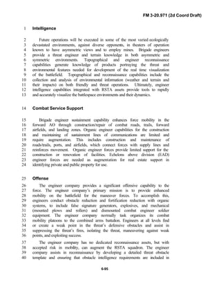 FM 3-20.971 (2d Coord Draft)
6-95
Intelligence1
Future operations will be executed in some of the most varied ecologically2
devastated environments, against diverse opponents, in theaters of operation3
known to have asymmetric views and to employ mines. Brigade engineers4
provide a threat engineer and terrain knowledge in both asymmetric and5
symmetric environments. Topographical and engineer reconnaissance6
capabilities generate knowledge of products portraying the threat and7
environmental features needed for development of the real time visualization8
of the battlefield. Topographical and reconnaissance capabilities include the9
collection and analysis of environmental information (weather and terrain and10
their impacts) on both friendly and threat operations. Ultimately, engineer11
intelligence capabilities integrated with RSTA assets provide tools to rapidly12
and accurately visualize the battlespace environments and their dynamics.13
Combat Service Support14
Brigade engineer sustainment capability enhances force mobility in the15
forward AO through construction/repair of combat roads, trails, forward16
airfields, and landing zones. Organic engineer capabilities for the construction17
and maintaining of sustainment lines of communications are limited and18
require augmentation. This includes construction and maintenance of19
roads/trails, ports, and airfields, which connect forces with supply lines and20
reinforces movement. Organic engineer forces provide limited support for the21
construction or renovation of facilities. Echelons above division (EAD)22
engineer forces are needed as augmentation for real estate support in23
identifying private and public property for use.24
Offense25
The engineer company provides a significant offensive capability to the26
force. The engineer company’s primary mission is to provide enhanced27
mobility on the battlefield for the maneuver forces. To accomplish this,28
engineers conduct obstacle reduction and fortification reduction with organic29
systems, to include false signature generators, explosives, and mechanical30
(mounted plows and rollers) and dismounted combat engineer soldier31
equipment. The engineer company normally task organizes its combat32
mobility platoons to the combined arms battalion. Engineers at all levels find33
or create a weak point in the threat’s defensive obstacles and assist in34
suppressing the threat’s fires, isolating the threat, maneuvering against weak35
points, and exploiting success.36
The engineer company has no dedicated reconnaissance assets, but with37
accepted risk in mobility, can augment the RSTA squadron. The engineer38
company assists in reconnaissance by developing a detailed threat obstacle39
template and ensuring that obstacle intelligence requirements are included in40
 