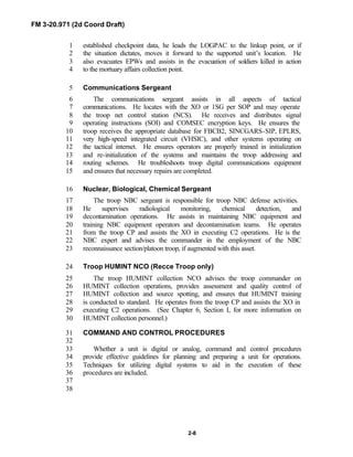 FM 3-20.971 (2d Coord Draft)
2-8
established checkpoint data, he leads the LOGPAC to the linkup point, or if1
the situation dictates, moves it forward to the supported unit’s location. He2
also evacuates EPWs and assists in the evacuation of soldiers killed in action3
to the mortuary affairs collection point.4
Communications Sergeant5
The communications sergeant assists in all aspects of tactical6
communications. He locates with the XO or 1SG per SOP and may operate7
the troop net control station (NCS). He receives and distributes signal8
operating instructions (SOI) and COMSEC encryption keys. He ensures the9
troop receives the appropriate database for FBCB2, SINCGARS-SIP, EPLRS,10
very high-speed integrated circuit (VHSIC), and other systems operating on11
the tactical internet. He ensures operators are properly trained in initialization12
and re-initialization of the systems and maintains the troop addressing and13
routing schemes. He troubleshoots troop digital communications equipment14
and ensures that necessary repairs are completed.15
Nuclear, Biological, Chemical Sergeant16
The troop NBC sergeant is responsible for troop NBC defense activities.17
He supervises radiological monitoring, chemical detection, and18
decontamination operations. He assists in maintaining NBC equipment and19
training NBC equipment operators and decontamination teams. He operates20
from the troop CP and assists the XO in executing C2 operations. He is the21
NBC expert and advises the commander in the employment of the NBC22
reconnaissance section/platoon troop, if augmented with this asset.23
Troop HUMINT NCO (Recce Troop only)24
The troop HUMINT collection NCO advises the troop commander on25
HUMINT collection operations, provides assessment and quality control of26
HUMINT collection and source spotting, and ensures that HUMINT training27
is conducted to standard. He operates from the troop CP and assists the XO in28
executing C2 operations. (See Chapter 6, Section I, for more information on29
HUMINT collection personnel.)30
COMMAND AND CONTROL PROCEDURES31
32
Whether a unit is digital or analog, command and control procedures33
provide effective guidelines for planning and preparing a unit for operations.34
Techniques for utilizing digital systems to aid in the execution of these35
procedures are included.36
37
38
 