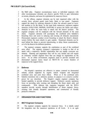 FM 3-20.971 (2d Coord Draft)
6-96
the R&S plan. Engineer reconnaissance teams or individual engineers with1
other reconnaissance elements can observe specific NAIs to gain information2
on terrain, obstacles, and areas for exploitation by maneuver forces.3
In the offense, engineer elements can be task organized either with the4
security force, advance guard, main body, flank, or rear guard. Engineers5
support the attack by reducing obstacles to allow the advance guard to move6
into position to fix the threat. As the main body maneuvers, engineers emplace7
obstacles (VOLCANO, MOPMS, RAPTOR) to protect the flanks and reduce8
obstacles to allow the main body to attack into the threat’s position. The9
engineer company will be employed with the forward elements of the main10
attack. Engineer elements will accompany the combined arms battalion’s11
breaching force and assist in reducing and crossing all obstacles encountered.12
Dismounted engineers conduct covert breaching to attack the threat’s obstacle13
system (before the main attack) to gain surprise. Situational obstacles can be14
used behind the threat to prevent repositioning, to delay threat counterattacks,15
or to fix the threat in his defensive positions.16
The engineer company supports the exploitation as part of the combined17
arms effort. The engineer company’s organization is similar to that of an18
attack with a responsive, flexible organization that can rapidly overcome any19
obstacle. Planning and preparation time will be very limited and will require20
an extremely versatile engineer force that can change its organization on the21
move. In an urban environment, engineers need to provide mounted and22
dismounted engineer teams based on METT-TC to ensure freedom of23
maneuver to the support forces.24
Defense25
The brigade’s operations are offensive in nature, centered on dismounted26
infantry assault supported by organic vehicle weapons and integrated27
combined arms and joint force effects. When or if the combined arms28
battalion transitions into a defensive posture, its purpose is to conserve combat29
power for use elsewhere. The brigade’s organic engineer company has30
limited capability to provide defensive support. Defensive security operations31
focus on providing early warning and disrupting the threat attack early and32
continuously. With inherent risk, engineers integrated with the RSTA33
squadron provide security through identification of threat engineer forces,34
assisting with friendly deception operations, and construction of friendly35
protective obstacles.36
ORGANIZATION AND FUNCTIONS37
IBCT Engineer Company38
The engineer company supports the maneuver force. It is ideally suited39
for integration into the maneuver operations at all levels. It is an agile40
 