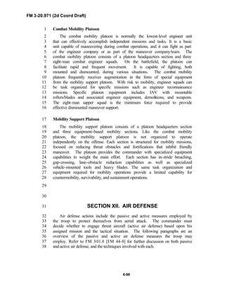 FM 3-20.971 (2d Coord Draft)
6-98
Combat Mobility Platoon1
The combat mobility platoon is normally the lowest-level engineer unit2
that can effectively accomplish independent missions and tasks. It is a basic3
unit capable of maneuvering during combat operations, and it can fight as part4
of the engineer company or as part of the maneuver company/team. The5
combat mobility platoon consists of a platoon headquarters section and three6
eight-man combat engineer squads. On the battlefield, the platoon can7
facilitate rapid and frequent movement. It is capable of fighting, both8
mounted and dismounted, during various situations. The combat mobility9
platoon frequently receives augmentation in the form of special equipment10
from the mobility support platoon. With risk to mobility, engineer squads can11
be task organized for specific missions such as engineer reconnaissance12
missions. Specific platoon equipment includes IAV with mountable13
rollers/blades and associated engineer equipment, demolitions, and weapons.14
The eight-man sapper squad is the minimum force required to provide15
effective dismounted maneuver support.16
Mobility Support Platoon17
The mobility support platoon consists of a platoon headquarters section18
and three equipment-based mobility sections. Like the combat mobility19
platoon, the mobility support platoon is not organized to operate20
independently on the offense. Each section is structured for mobility missions,21
focused on reducing threat obstacles and fortifications that inhibit friendly22
maneuver. The platoon provides the commander with specialized equipment23
capabilities to weight the main effort. Each section has in-stride breaching,24
gap-crossing, lane-obstacle reduction capabilities as well as specialized25
vehicle-mounted tools and heavy blades. The same task organization and26
equipment required for mobility operations provide a limited capability for27
countermobility, survivability, and sustainment operations.28
29
30
SECTION XII. AIR DEFENSE31
Air defense actions include the passive and active measures employed by32
the troop to protect themselves from aerial attack. The commander must33
decide whether to engage threat aircraft (active air defense) based upon his34
assigned mission and the tactical situation. The following paragraphs are an35
overview of the passive and active air defense measures the troop may36
employ. Refer to FM 3-01.8 [FM 44-8] for further discussion on both passive37
and active air defense, and the techniques involved with each.38
 