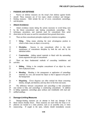 FM 3-20.971 (2d Coord Draft)
6-99
PASSIVE AIR DEFENSE1
Passive air defense measures are the troop’s best defense against hostile2
aircraft. These measures are of two types—attack avoidance and damage-3
limiting measures. Both include the use of cover, concealment, camouflage,4
and deception.5
Attack Avoidance6
Attack avoidance means taking the actions necessary to avoid being seen7
by the threat—concealment and, lacking concealment, camouflage. The8
techniques, procedures, and materials used for concealment from aerial9
observation are the same as used for concealment from ground observation.10
There are three concealment principles employed to minimize recognition.11
• Siting. Siting means selecting the most advantageous position in12
which to hide a man, an object, or an activity.13
• Discipline. Success in any concealment effort is the strict14
maintenance of concealment discipline by both the unit and by the15
individual soldier.16
• Construction. Adding natural materials to blend with the surrounding17
terrain augments this type of concealment.18
There are three fundamental methods of concealing installations and19
activities.20
• Hiding. Hiding is the complete concealment of an object by some21
form of physical screen.22
• Blending. Blending is the arrangement or application of camouflage23
materials on, over, and around the object so that it appears to be part of24
the background.25
• Disguising. Clever disguises can often mislead the threat concerning26
identity, strength, and intention, and may draw its fire from real assets.27
The difference between concealment and camouflage is that concealment28
uses terrain to hide, and camouflage is constructing concealment. In addition29
to hiding equipment, camouflage glass surfaces and windshields with mud and30
unfilled sandbags.31
Damage-Limiting Measures32
Damage-limiting measures are an attempt to limit any damages if the33
threat detects friendly forces. These measures are used when the troop or its34
platoons are located in a static position, such as an assembly area, or when35
maneuvering. If caught in the open, vehicles should immediately execute36
 