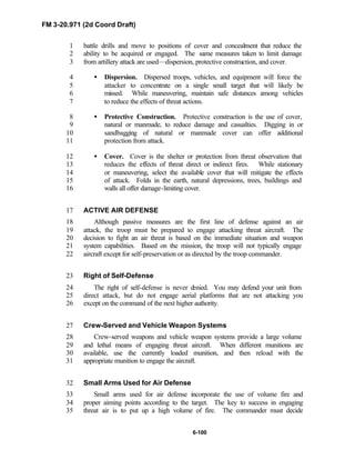 FM 3-20.971 (2d Coord Draft)
6-100
battle drills and move to positions of cover and concealment that reduce the1
ability to be acquired or engaged. The same measures taken to limit damage2
from artillery attack are used—dispersion, protective construction, and cover.3
• Dispersion. Dispersed troops, vehicles, and equipment will force the4
attacker to concentrate on a single small target that will likely be5
missed. While maneuvering, maintain safe distances among vehicles6
to reduce the effects of threat actions.7
• Protective Construction. Protective construction is the use of cover,8
natural or manmade, to reduce damage and casualties. Digging in or9
sandbagging of natural or manmade cover can offer additional10
protection from attack.11
• Cover. Cover is the shelter or protection from threat observation that12
reduces the effects of threat direct or indirect fires. While stationary13
or maneuvering, select the available cover that will mitigate the effects14
of attack. Folds in the earth, natural depressions, trees, buildings and15
walls all offer damage-limiting cover.16
ACTIVE AIR DEFENSE17
Although passive measures are the first line of defense against an air18
attack, the troop must be prepared to engage attacking threat aircraft. The19
decision to fight an air threat is based on the immediate situation and weapon20
system capabilities. Based on the mission, the troop will not typically engage21
aircraft except for self-preservation or as directed by the troop commander.22
Right of Self-Defense23
The right of self-defense is never denied. You may defend your unit from24
direct attack, but do not engage aerial platforms that are not attacking you25
except on the command of the next higher authority.26
Crew-Served and Vehicle Weapon Systems27
Crew-served weapons and vehicle weapon systems provide a large volume28
and lethal means of engaging threat aircraft. When different munitions are29
available, use the currently loaded munition, and then reload with the30
appropriate munition to engage the aircraft.31
Small Arms Used for Air Defense32
Small arms used for air defense incorporate the use of volume fire and33
proper aiming points according to the target. The key to success in engaging34
threat air is to put up a high volume of fire. The commander must decide35
 