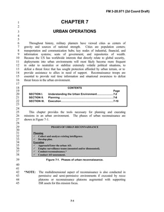 FM 3-20.971 (2d Coord Draft)
7-1
CHAPTER 71
2
URBAN OPERATIONS3
4
5
Throughout history, military planners have viewed cities as centers of6
gravity and sources of national strength. Cities are population centers;7
transportation and communication hubs; key nodes of industrial, financial, and8
information systems; seats of government; and repositories of wealth.9
Because the US has worldwide interests that directly relate to global security,10
deployments into urban environments will most likely become more frequent11
in order to neutralize or stabilize extremely volatile political situations, to12
defeat a threat force that has sought protection afforded by urban terrain, or to13
provide assistance to allies in need of support. Reconnaissance troops are14
essential to provide real time information and situational awareness to defeat15
threat forces in the urban environment.16
17
CONTENTS18
Page19
SECTION I. Understanding the Urban Environment ....................7-220
SECTION II. Planning ..................................................................7-821
SECTION III. Execution.................................................................7-1922
23
24
This chapter provides the tools necessary for planning and executing25
missions in an urban environment. The phases of urban reconnaissance are26
shown in Figure 7-1.27
28
PHASES OF URBAN RECONNAISSANCE29
30
Planning31
P Collect and analyze existing intelligence.32
P Develop plan.33
Execution34
P Approach/Enter the urban AO.35
P Employ surveillance teams (mounted and/or dismounted).36
P Conductreconnaissance.*37
P Conduct AO assessment.38
Figure 7-1. Phases of urban reconnaissance.39
40
41
*NOTE: The multidimensional aspect of reconnaissance is also conducted in42
permissive and semi-permissive environments if executed by recce43
platoons or reconnaissance platoons augmented with supporting44
ISR assets for this mission focus.45
 