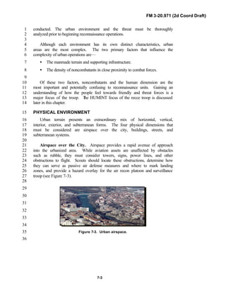 FM 3-20.971 (2d Coord Draft)
7-3
conducted. The urban environment and the threat must be thoroughly1
analyzed prior to beginning reconnaissance operations.2
3
Although each environment has its own distinct characteristics, urban4
areas are the most complex. The two primary factors that influence the5
complexity of urban operations are—6
• The manmade terrain and supporting infrastructure.7
• The density of noncombatants in close proximity to combat forces.8
9
Of these two factors, noncombatants and the human dimension are the10
most important and potentially confusing to reconnaissance units. Gaining an11
understanding of how the people feel towards friendly and threat forces is a12
major focus of the troop. The HUMINT focus of the recce troop is discussed13
later in this chapter.14
PHYSICAL ENVIRONMENT15
Urban terrain presents an extraordinary mix of horizontal, vertical,16
interior, exterior, and subterranean forms. The four physical dimensions that17
must be considered are airspace over the city, buildings, streets, and18
subterranean systems.19
20
Airspace over the City. Airspace provides a rapid avenue of approach21
into the urbanized area. While aviation assets are unaffected by obstacles22
such as rubble, they must consider towers, signs, power lines, and other23
obstructions to flight. Scouts should locate these obstructions, determine how24
they can serve as passive air defense measures and where to mark landing25
zones, and provide a hazard overlay for the air recon platoon and surveillance26
troop (see Figure 7-3).27
28
29
30
31
32
33
34
Figure 7-3. Urban airspace.35
36
 