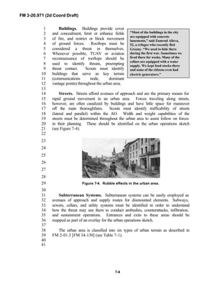 FM 3-20.971 (2d Coord Draft)
7-4
Buildings. Buildings provide cover1
and concealment, limit or enhance fields2
of fire, and restrict or block movement3
of ground forces. Rooftops must be4
considered a threat in themselves.5
Whenever possible, TUAV or aviation6
reconnaissance of rooftops should be7
used to identify threats, preempting8
threat contact. Scouts must identify9
buildings that serve as key terrain10
(communications node, dominant11
vantage points) throughout the urban area.12
13
Streets. Streets afford avenues of approach and are the primary means for14
rapid ground movement in an urban area. Forces traveling along streets,15
however, are often canalized by buildings and have little space for maneuver16
off the main thoroughfares. Scouts must identify trafficability of streets17
(lateral and parallel) within the AO. Width and weight capabilities of the18
streets must be determined throughout the urban area to assist follow on forces19
in their planning. These should be identified on the urban operations sketch20
(see Figure 7-4).21
22
23
24
25
Figure 7-3.26
27
28
Figure 7-4. Rubble effects in the urban area.29
30
Subterranean Systems. Subterranean systems can be easily employed as31
avenues of approach and supply routes for dismounted elements. Subways,32
sewers, cellars, and utility systems must be identified in order to understand33
how the threat may use them to conduct ambushes, counterattacks, infiltration,34
and sustainment operations. Entrances and exits to these areas should be35
mapped as part of an overlay for the urban operations sketch.36
37
The urban area is classified into six types of urban terrain as described in38
FM 2-01.3 [FM 34-130] (see Table 7-1).39
40
41
“Most of the buildings in the city
are equipped with concrete
basements,” said Zumrud Alieva,
52, a refugee who recently fled
Grozny. “We used to hide there
during the first war. Sometimes we
lived there for weeks. Many of the
cellars are equipped with a water
supply. We kept food stocks there
and some of the citizens even had
electric generators.”
 