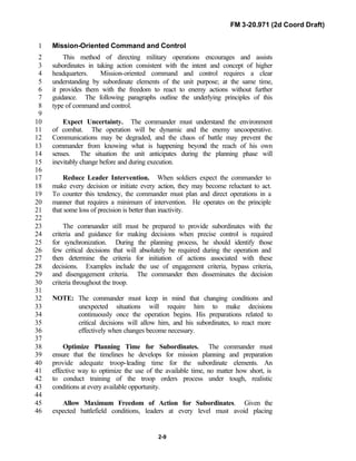 FM 3-20.971 (2d Coord Draft)
2-9
Mission-Oriented Command and Control1
This method of directing military operations encourages and assists2
subordinates in taking action consistent with the intent and concept of higher3
headquarters. Mission-oriented command and control requires a clear4
understanding by subordinate elements of the unit purpose; at the same time,5
it provides them with the freedom to react to enemy actions without further6
guidance. The following paragraphs outline the underlying principles of this7
type of command and control.8
9
Expect Uncertainty. The commander must understand the environment10
of combat. The operation will be dynamic and the enemy uncooperative.11
Communications may be degraded, and the chaos of battle may prevent the12
commander from knowing what is happening beyond the reach of his own13
senses. The situation the unit anticipates during the planning phase will14
inevitably change before and during execution.15
16
Reduce Leader Intervention. When soldiers expect the commander to17
make every decision or initiate every action, they may become reluctant to act.18
To counter this tendency, the commander must plan and direct operations in a19
manner that requires a minimum of intervention. He operates on the principle20
that some loss of precision is better than inactivity.21
22
The commander still must be prepared to provide subordinates with the23
criteria and guidance for making decisions when precise control is required24
for synchronization. During the planning process, he should identify those25
few critical decisions that will absolutely be required during the operation and26
then determine the criteria for initiation of actions associated with these27
decisions. Examples include the use of engagement criteria, bypass criteria,28
and disengagement criteria. The commander then disseminates the decision29
criteria throughout the troop.30
31
NOTE: The commander must keep in mind that changing conditions and32
unexpected situations will require him to make decisions33
continuously once the operation begins. His preparations related to34
critical decisions will allow him, and his subordinates, to react more35
effectively when changes become necessary.36
37
Optimize Planning Time for Subordinates. The commander must38
ensure that the timelines he develops for mission planning and preparation39
provide adequate troop-leading time for the subordinate elements. An40
effective way to optimize the use of the available time, no matter how short, is41
to conduct training of the troop orders process under tough, realistic42
conditions at every available opportunity.43
44
Allow Maximum Freedom of Action for Subordinates. Given the45
expected battlefield conditions, leaders at every level must avoid placing46
 