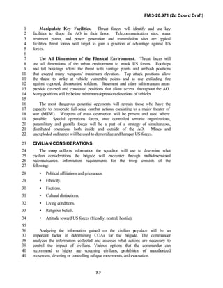 FM 3-20.971 (2d Coord Draft)
7-7
Manipulate Key Facilities. Threat forces will identify and use key1
facilities to shape the AO in their favor. Telecommunication sites, water2
treatment plants, and power generation and transmission sites are typical3
facilities threat forces will target to gain a position of advantage against US4
forces.5
6
Use All Dimensions of the Physical Environment. Threat forces will7
use all dimensions of the urban environment to attack US forces. Rooftops8
and tall buildings afford the threat with vantage points and ambush positions9
that exceed many weapons’ maximum elevation. Top attack positions allow10
the threat to strike at vehicle vulnerable points and to use enfilading fire11
against exposed, dismounted soldiers. Basement and other subterranean areas12
provide covered and concealed positions that allow access throughout the AO.13
Many positions will be below minimum depression elevations of vehicles.14
15
The most dangerous potential opponents will remain those who have the16
capacity to prosecute full-scale combat actions escalating to a major theater of17
war (MTW). Weapons of mass destruction will be present and used where18
possible. Special operations forces, state controlled terrorist organizations,19
paramilitary and guerilla forces will be a part of a strategy of simultaneous,20
distributed operations both inside and outside of the AO. Mines and21
unexploded ordinance will be used to demoralize and hamper US forces.22
CIVILIAN CONSIDERATIONS23
The troop collects information the squadron will use to determine what24
civilian considerations the brigade will encounter through multidimensional25
reconnaissance. Information requirements for the troop consists of the26
following:27
• Political affiliations and grievances.28
• Ethnicity.29
• Factions.30
• Cultural distinctions.31
• Living conditions.32
• Religious beliefs.33
• Attitude toward US forces (friendly, neutral, hostile).34
35
Analyzing the information gained on the civilian populace will be an36
important factor in determining COAs for the brigade. The commander37
analyzes the information collected and assesses what actions are necessary to38
control the impact of civilians. Various options that the commander can39
recommend to higher are screening civilians, prohibition of unauthorized40
movement, diverting or controlling refugee movements, and evacuation.41
 