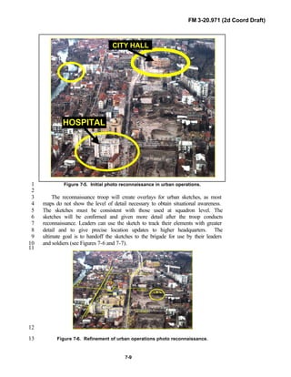 FM 3-20.971 (2d Coord Draft)
7-9
Figure 7-5. Initial photo reconnaissance in urban operations.1
2
The reconnaissance troop will create overlays for urban sketches, as most3
maps do not show the level of detail necessary to obtain situational awareness.4
The sketches must be consistent with those used at squadron level. The5
sketches will be confirmed and given more detail after the troop conducts6
reconnaissance. Leaders can use the sketch to track their elements with greater7
detail and to give precise location updates to higher headquarters. The8
ultimate goal is to handoff the sketches to the brigade for use by their leaders9
and soldiers (see Figures 7-6 and 7-7).10
11
HOME OF MOUNTED WARFAREHOME OF MOUNTED WARFAREHOME OF MOUNTED WARFARE
XXI
U S A A R M O R C E N T E R
K
1
3
5
7
9
17
11
13
15
P L A L P H A
RTBLUE
RTWHITE
RTRED
PL CHARLIE
2
4
6
8
10
12
A D A
CITY
HALL
PL BRAVO
K
HOSPITAL
21
23
25
2 7
29
31
33
12
Figure 7-6. Refinement of urban operations photo reconnaissance.13
HOSPITAL
CITY HALL
 