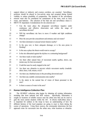 FM 3-20.971 (2d Coord Draft)
7-11
support (direct or indirect), and evasion corridors, are essential. Surveillance1
positions should be placed in low-activity areas and occupied during limited2
visibility to reduce possibility of compromise. The duration of the surveillance3
mission must also be considered for sustainment of the team, such as food,4
water, and batteries. The selection of the hide site and surveillance site(s) is5
METT-TC dependent. Considerations for site selection are—6
• Can the team place the designated surveillance target(s) under7
continuous and effective observation and within the range of8
surveillance devices?9
• Will the surveillance site have to move if weather and light conditions10
change?11
• Does the area provide concealment and entrance and exit routes?12
• Are there dominant or unusual terrain features nearby?13
• Is the area wet; is there adequate drainage; or is the area prone to14
flooding?15
• Is the area a place the threat would want to occupy?16
• Is the site silhouetted against the skyline or a contrasting background?17
• Are there roads or trails nearby?18
• Are there other natural lines of movement nearby (gullies, draws, any19
terrain easy for foot movement)?20
• Could the team be easily trapped in the site?21
• Are there any obstacles to prevent vehicle movement nearby (roadside22
ditch, fence, wall, stream, river)?23
• Are there any inhabited areas in the prevailing downwind area?24
• Are there any suitable communication sites nearby?25
• Is the site(s) in the normal line of vision of threat personnel in the26
area?27
• Is there a source of water in the area?28
Human Intelligence Collection Plan29
The HUMINT collection plan begins by obtaining all existing information,30
including that from national and SOF sources. Specifically, information is31
sought on locations of reliable sources near the urban area that can be used to32
gain the most current situation within the AO. In diverse multi-ethnic areas it33
is important for soldiers in the troop to have an understanding of how the34
different factions of the local populace are going to react to them during the35
course of operations. Using these sources, the commander determines the best36
approach route for movement into the urban area, what locations or obstacles37
 
