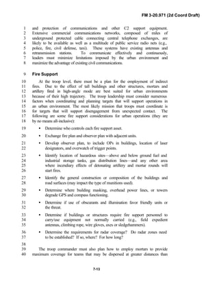 FM 3-20.971 (2d Coord Draft)
7-13
and protection of communications and other C2 support equipment.1
Extensive commercial communications networks, composed of miles of2
underground protected cable connecting central telephone exchanges, are3
likely to be available as well as a multitude of public service radio nets (e.g.,4
police, fire, civil defense, taxi). These systems have existing antennas and5
retransmission stations. To communicate effectively and continuously,6
leaders must minimize limitations imposed by the urban environment and7
maximize the advantage of existing civil communications.8
Fire Support9
At the troop level, there must be a plan for the employment of indirect10
fires. Due to the effect of tall buildings and other structures, mortars and11
artillery fired in high-angle mode are best suited for urban environments12
because of their high trajectory. The troop leadership must consider numerous13
factors when coordinating and planning targets that will support operations in14
an urban environment. The most likely mission that troops must coordinate is15
for targets that will support disengagement from unexpected contact. The16
following are some fire support considerations for urban operations (they are17
by no means all-inclusive):18
• Determine who controls each fire support asset.19
• Exchange fire plan and observer plan with adjacent units.20
• Develop observer plan, to include OPs in buildings, location of laser21
designators, and overwatch of trigger points.22
• Identify location of hazardous sites—above and below ground fuel and23
industrial storage tanks, gas distribution lines—and any other area24
where incendiary effects of detonating artillery and mortar rounds will25
start fires.26
• Identify the general construction or composition of the buildings and27
road surfaces (may impact the type of munitions used).28
• Determine where building masking, overhead power lines, or towers29
degrade GPS and compass functioning.30
• Determine if use of obscurants and illumination favor friendly units or31
the threat.32
• Determine if buildings or structures require fire support personnel to33
carry/use equipment not normally carried (e.g., field expedient34
antennas, climbing rope, wire gloves, axes or sledgehammers).35
• Determine the requirements for radar coverage? Do radar zones need36
to be established? If so, where? For how long?37
38
The troop commander must also plan how to employ mortars to provide39
maximum coverage for teams that may be dispersed at greater distances than40
 