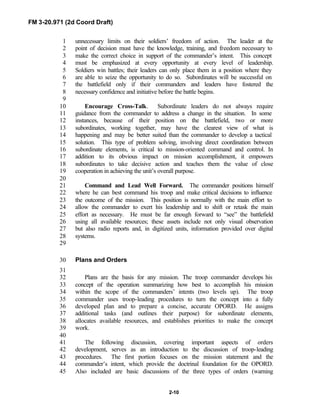 FM 3-20.971 (2d Coord Draft)
2-10
unnecessary limits on their soldiers’ freedom of action. The leader at the1
point of decision must have the knowledge, training, and freedom necessary to2
make the correct choice in support of the commander’s intent. This concept3
must be emphasized at every opportunity at every level of leadership.4
Soldiers win battles; their leaders can only place them in a position where they5
are able to seize the opportunity to do so. Subordinates will be successful on6
the battlefield only if their commanders and leaders have fostered the7
necessary confidence and initiative before the battle begins.8
9
Encourage Cross-Talk. Subordinate leaders do not always require10
guidance from the commander to address a change in the situation. In some11
instances, because of their position on the battlefield, two or more12
subordinates, working together, may have the clearest view of what is13
happening and may be better suited than the commander to develop a tactical14
solution. This type of problem solving, involving direct coordination between15
subordinate elements, is critical to mission-oriented command and control. In16
addition to its obvious impact on mission accomplishment, it empowers17
subordinates to take decisive action and teaches them the value of close18
cooperation in achieving the unit’s overall purpose.19
20
Command and Lead Well Forward. The commander positions himself21
where he can best command his troop and make critical decisions to influence22
the outcome of the mission. This position is normally with the main effort to23
allow the commander to exert his leadership and to shift or retask the main24
effort as necessary. He must be far enough forward to “see” the battlefield25
using all available resources; these assets include not only visual observation26
but also radio reports and, in digitized units, information provided over digital27
systems.28
29
Plans and Orders30
31
Plans are the basis for any mission. The troop commander develops his32
concept of the operation summarizing how best to accomplish his mission33
within the scope of the commanders’ intents (two levels up). The troop34
commander uses troop-leading procedures to turn the concept into a fully35
developed plan and to prepare a concise, accurate OPORD. He assigns36
additional tasks (and outlines their purpose) for subordinate elements,37
allocates available resources, and establishes priorities to make the concept38
work.39
40
The following discussion, covering important aspects of orders41
development, serves as an introduction to the discussion of troop-leading42
procedures. The first portion focuses on the mission statement and the43
commander’s intent, which provide the doctrinal foundation for the OPORD.44
Also included are basic discussions of the three types of orders (warning45
 