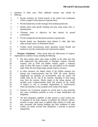 FM 3-20.971 (2d Coord Draft)
7-15
operations in urban areas. These additional missions may include the1
following:2
• Provide assistance for limited periods in the control and coordination3
of fires in support of the maneuver of ground forces.4
• Provide limited relay of radio messages from isolated ground units.5
• Identify and/or mark specific buildings and areas using smoke, fires, or6
targeting lasers.7
• Videotape routes or objectives for later analysis by ground8
commanders.9
• Provide navigational and directional assistance to ground units.10
• Provide limited area illumination using infrared or white light from11
either on-board sources or illumination rockets.12
• Conduct armed reconnaissance patrol operations around friendly unit13
locations to provide countersniper and countermortar support.14
15
Weapons Limitations. Urban terrain limits the effectiveness of weapons16
employment in a number of ways, including the following:17
• The short arming and/or slant ranges available in the urban area may18
limit employment and effectiveness of helicopter weapons. Precision19
weapons, such as TOW and Hellfire missiles, require a minimum20
range of about 500 meters to reliably arm and stabilize on the intended21
target. Often, fire from longer ranges actually improves accuracy.22
• In urban structures, the shaped charge of the Hellfire produces less23
damage and overpressurization than the TOW HE round. Window24
engagements are generally not recommended, since the missile will25
usually strike the far wall of the structure, expending its blast energy26
away from the structure. Missile impact on the facing structure will27
normally cause overpressurization inside that structure (in the vicinity28
of impact) as well as secondary fragmentation of wood/concrete,29
which can neutralize or stun occupants in the vicinity of the impact.30
• Extensive use of precision weapons by several units in close proximity31
may cause coordination problems in terms of target identification and32
designation.33
• The laser designation capability of either ground or aerial systems may34
be degraded by the large expanses of polished, flat reflective surfaces35
common in many urban areas. In addition, high volumes of smoke and36
dust, associated with burning buildings and other conditions of urban37
combat, can hinder accurate laser designation, a necessity in precision38
engagements.39
 