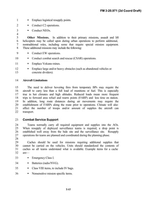 FM 3-20.971 (2d Coord Draft)
7-17
• Emplace logistical resupply points.1
• Conduct C2 operations.2
• Conduct NEOs.3
4
Other Missions. In addition to their primary missions, assault and lift5
helicopters may be called upon during urban operations to perform additional,6
nontraditional roles, including some that require special mission equipment.7
These additional missions may include the following:8
• Conduct EW operations.9
• Conduct combat search and rescue (CSAR) operations.10
• Emplace Volcano mines.11
• Emplace large and/or heavy obstacles (such as abandoned vehicles or12
concrete dividers).13
Aircraft Limitations14
The need to deliver hovering fires from temporary BPs may require the15
aircraft to carry less than a full load of munitions or fuel. This is especially16
true in hot climates and high altitudes. Reduced loads mean more frequent17
trips to forward area refuel and rearm points (FARP) and less time on station.18
In addition, long route distances during air movements may require the19
establishment of FARPs along the route prior to operations. Climate will also20
affect the number of troops and/or amount of supplies the aircraft can21
transport.22
Combat Service Support23
Teams normally carry all required equipment and supplies into the AOs.24
When resupply of deployed surveillance teams is required, a drop point is25
established well away from the hide site and the surveillance site. Resupply26
operations for teams are planned and coordinated during the planning phase.27
28
Caches should be used for missions requiring additional supplies that29
cannot be carried on the vehicles. Units should standardized the contents of30
caches so all teams understand what is available. Example items for a cache31
are—32
• Emergency Class I.33
• Batteries (radio/NVG).34
• Class VIII items, to include IV bags.35
• Nonsensitive mission specific items.36
 